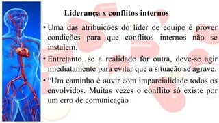 Liderança x conflitos internos
• Uma das atribuições do líder de equipe é prover
condições para que conflitos internos não se
instalem.
• Entretanto, se a realidade for outra, deve-se agir
imediatamente para evitar que a situação se agrave.
• “Um caminho é ouvir com imparcialidade todos os
envolvidos. Muitas vezes o conflito só existe por
um erro de comunicação
 