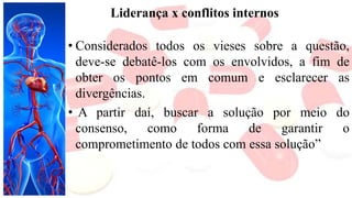 Liderança x conflitos internos
• Considerados todos os vieses sobre a questão,
deve-se debatê-los com os envolvidos, a fim de
obter os pontos em comum e esclarecer as
divergências.
• A partir daí, buscar a solução por meio do
consenso, como forma de garantir o
comprometimento de todos com essa solução”
 