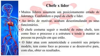 Chefe x líder
• Muitos líderes assumem um posicionamento errado de
liderança. Confundem o papel de chefe e líder.
• Ao invés de motivar, acabam desestimulando os seus
funcionários.
• O chefe costuma seguir o modelo de outro chefe, tem
como foco o processo e a estrutura e tende a manter as
pessoas na posição em que estão.
• O líder atua com autenticidade e constrói seu próprio
modelo, tem como foco as pessoas e as desenvolve para,
com elas, obter os resultados.
 