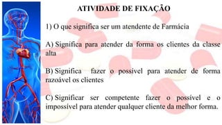 ATIVIDADE DE FIXAÇÃO
1) O que significa ser um atendente de Farmácia
A) Significa para atender da forma os clientes da classe
alta
B) Significa fazer o possível para atender de forma
razoável os clientes
C) Significar ser competente fazer o possível e o
impossível para atender qualquer cliente da melhor forma.
 