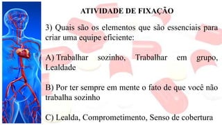 ATIVIDADE DE FIXAÇÃO
3) Quais são os elementos que são essenciais para
criar uma equipe eficiente:
A) Trabalhar sozinho, Trabalhar em grupo,
Lealdade
B) Por ter sempre em mente o fato de que você não
trabalha sozinho
C) Lealda, Comprometimento, Senso de cobertura
 