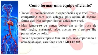 Como formar uma equipe eficiente?
• Todos os conhecimentos e experiências que você tiver,
compartilhe com seus colegas, pois assim, da mesma
forma eles irão compartilhar os deles com você.
• Mas lembre-se de nunca deixar um ar de troca de
informação, ensinando algo apenas se a pessoa lhe
passar algo de volta.
• Toda e qualquer empresa tem um foco, não importando a
área de atuação, esse foco é ser a MELHOR!
 