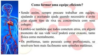 Como formar uma equipe eficiente?
• Sendo assim, sempre procure trabalhar em equipe,
ajudando e aceitando ajuda quando necessário e evite
criar algum tipo de rixa ou concorrência com seus
colegas.
• Lembre-se também que todos cometem erros, em algum
momento de sua vida você poderá estar exausto, tanto
física como mentalmente.
• Os problemas, tanto pessoais como profissionais, se
resolvem bem mais facilmente sem opiniões maldosas.
 