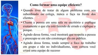 Como formar uma equipe eficiente?
• Quando tiver de tratar de algum problema com seu
subordinado ou colega, nunca o faça na frente dos
clientes.
• Chame a pessoa em uma sala ou escritório e explique
exatamente o que ela está fazendo de errado e explique o
porque.
• Agindo dessa forma, você mostrará que respeita a pessoa
e preocupa-se em não constranger ela em público.
• Agindo dessa forma, tendo sempre o foco no trabalho
em grupo e não no individualismo, com certeza você
criará uma equipe de sucesso
 