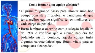 Como formar uma equipe eficiente?
• O primeiro grande passo para montar uma boa
equipe consiste em quebrar o paradigma de que
ter a melhor equipe significa ter os melhores em
cada cargo ou posição.
• Basta lembrar o ocorrido com a seleção brasileira
de 1994 e verificar que o elenco não era tão
badalado assim, contudo, aquela equipe tinha
algumas características que foram vitais para as
conquistas alcançadas.
 