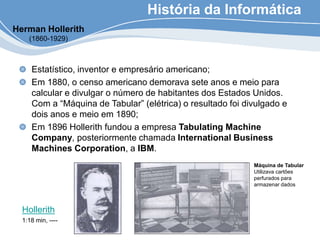 História da Informática
Estatístico, inventor e empresário americano;
Em 1880, o censo americano demorava sete anos e meio para
calcular e divulgar o número de habitantes dos Estados Unidos.
Com a “Máquina de Tabular” (elétrica) o resultado foi divulgado e
dois anos e meio em 1890;
Em 1896 Hollerith fundou a empresa Tabulating Machine
Company, posteriormente chamada International Business
Machines Corporation, a IBM.
Máquina de Tabular
Utilizava cartões
perfurados para
armazenar dados
Herman Hollerith
(1860-1929)
Hollerith
1:18 min, ----
 