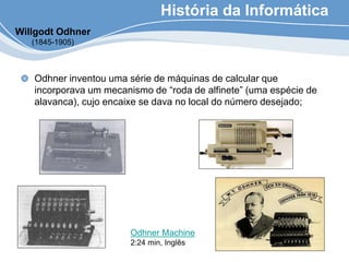 História da Informática
Odhner inventou uma série de máquinas de calcular que
incorporava um mecanismo de “roda de alfinete” (uma espécie de
alavanca), cujo encaixe se dava no local do número desejado;
Willgodt Odhner
(1845-1905)
Odhner Machine
2:24 min, Inglês
 