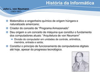 História da Informática
Matemático e engenheiro químico de origem húngara e
naturalizado americano;
Criador do conceito de “Programa Armazenado”
Deu origem a um conceito de máquina que constitui o fundamento
dos computadores atuais: “Arquitetura de von Neumann”
Divisão do computador em unidades de controle, aritmética,
memória, entrada e saída;
Constitui o princípio de funcionamento de computadores digitais
até hoje, apesar do progresso tecnológico.
John L. von Neumann
(1903-1957)
 