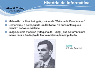 História da Informática
Matemático e filósofo inglês, criador da “Ciência de Computador”;
Demonstrou o potencial de um Software, 10 anos antes que o
primeiro software existisse;
Imaginou uma máquina (“Maquina de Turing”) que se tornaria um
marco para a fundação da teoria moderna da computação;
Alan M. Turing
(1912-1954)
Turing
3:17 min, Espanhol
 