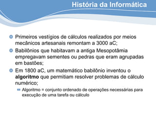 História da Informática
Primeiros vestígios de cálculos realizados por meios
mecânicos artesanais remontam a 3000 aC;
Babilônios que habitavam a antiga Mesopotâmia
empregavam sementes ou pedras que eram agrupadas
em bastões;
Em 1800 aC, um matemático babilônio inventou o
algoritmo que permitiam resolver problemas de cálculo
numérico;
Algoritmo = conjunto ordenado de operações necessárias para
execução de uma tarefa ou cálculo
 