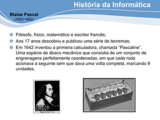 História da Informática
Filósofo, físico, matemático e escritor francês;
Aos 17 anos descobriu e publicou uma série de teoremas;
Em 1642 inventou a primeira calculadora, chamada “Pascaline”.
Uma espécie de ábaco mecânico que consistia de um conjunto de
engrenagens perfeitamente coordenadas, em que cada roda
acionava a seguinte sem que dava uma volta completa, marcando 9
unidades.
Blaise Pascal
(1623-1662)
 