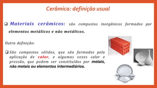 Cerâmica: definição usual
 Materiais cerâmicos: são compostos inorgânicos formados por
elementos metálicos e não metálicos.
Outra definição:
 São compostos sólidos, que são formados pela
aplicação de calor, e algumas vezes calor e
pressão, que podem ser constituídos por metais,
não metais ou elementos intermediários.
 