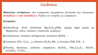 Materiais cerâmicos: são compostos inorgânicos formados por elementos
metálicos e não metálicos. Podem ser simples ou complexos.
(talco), MgO (óxido de
Exemplos:
 SiO2(sílica), Al2O3 (alumina), Mg3Si4O10(OH)2
Magnésia), vidro, cimento e materiais argilosos.
 Carbonatos, fosfatos, halogenetos alcalinos (NaCl) ...
BaLiF3,
 Carbetos (TiC, Si3C4...), nitretos (Si3N4, BN...), boretos (TiB, ZrB ...)
 Óxidos, fluoretos, carbetos complexos: BaTiO3, YBa2Cu3O7,
LiCaAlF6, Ti3SiC2, ...
Cerâmica
 