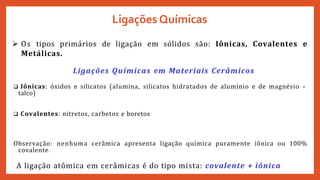 Ligações Químicas
 Os tipos primários de ligação em sólidos são: Iônicas, Covalentes e
Metálicas.
Ligações Químicas em Materiais Cerâmicos
 Iônicas: óxidos e silicatos (alumina, silicatos hidratados de alumínio e de magnésio –
talco)
 Covalentes: nitretos, carbetos e boretos
Observação: nenhuma cerâmica apresenta ligação química puramente iônica ou 100%
covalente.
A ligação atômica em cerâmicas é do tipo mista: covalente + iônica
 
