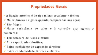  A ligação atômica é do tipo mista: covalente + iônica;
 Maior dureza e rigidez quando comparadas aos aços;
 São frágeis
que metais e
 Maior resistência ao calor e à corrosão
polímeros;
 Temperatura de fusão elevada;
 Alta capacidade calorífica;
 Baixo coeficiente de expansão térmica;
 Baixa condutividade térmica e elétrica.
Propriedades Gerais
 