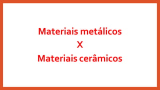 Materiais metálicos
X
Materiais cerâmicos
 