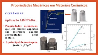  CERÂMICAS
Propriedades Mecânicas em Materiais Cerâmicos
 f
 f
Aplicação LIMITADA:
 Propriedades mecânicas,
que em muitos aspectos
àquelas
pelos
são inferiores
apresentadas
metais.
 A principal desvantagem:
fratura frágil
 