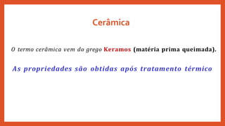 Cerâmica
O termo cerâmica vem do grego Keramos (matéria prima queimada).
As propriedades são obtidas após tratamento térmico
 