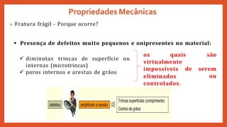 Propriedades Mecânicas
os quais são
virtualmente
impossíveis de serem
eliminados
controlados.
ou
 Fratura frágil - Porque ocorre?
 Presença de defeitos muito pequenos e onipresentes no material:
 diminutas trincas de superfície ou
internas (microtrincas)
 poros internos e arestas de grãos
 