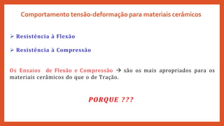 Comportamento tensão-deformação para materiais cerâmicos
 Resistência à Flexão
 Resistência à Compressão
Os Ensaios de Flexão e Compressão  são os mais apropriados para os
materiais cerâmicos do que o de Tração.
PORQUE ? ? ?
 