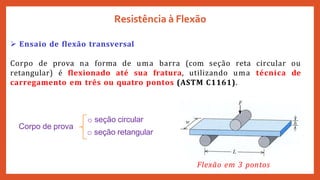  Ensaio de flexão transversal
Corpo de prova na forma de uma barra (com seção reta circular ou
retangular) é flexionado até sua fratura, utilizando uma técnica de
carregamento em três ou quatro pontos (ASTM C1161).
Resistência à Flexão
o seção circular
o seção retangular
Corpo de prova
Flexão em 3 pontos
 