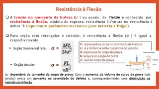Resistência à Flexão
 A tensão no momento da fratura ( ) no ensaio de flexão é conhecida por:
resistência à flexão, módulo de ruptura, resistência à fratura ou resistência à
dobra  importante parâmetro mecânico para materiais frágeis.
 Para seção reta retangular e circular, à resistência à flexão (σ ) é igual a,
respectivamente:
 Seção transversal reta:
 Seção circular:
F: representa a carga no momento da Fratura
L: é a distância entre os pontos de suporte
d: espessura do corpo de prova
b: largura do corpo de prova
R: raio do corpo de prova
σ: dependerá do tamanho do corpo de prova. Com o aumento do volume do corpo de prova (sob
tensão) existe um aumento na severidade do defeito e, consequentemente, uma diminuição na
resistência á flexão
σ =
σ =
 