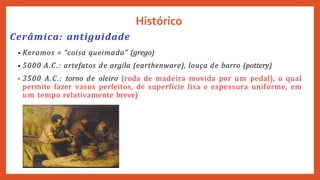 Histórico
Cerâmica: antiguidade
• Keramos = “coisa queimada” (grego)
• 5000 A.C.: artefatos de argila (earthenware), louça de barro (pottery)
• 3500 A.C.: torno de oleiro (roda de madeira movida por um pedal), o qual
permite fazer vasos perfeitos, de superfície lisa e espessura uniforme, em
um tempo relativamente breve)
 