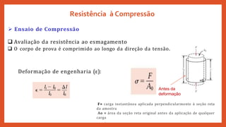 =li
Antes da
deformação
F= carga instantânea aplicada perpendicularmente à seção reta
da amostra
Ao = área da seção reta original antes da aplicação de qualquer
carga
.
 Ensaio de Compressão
 Avaliação da resistência ao esmagamento
 O corpo de prova é comprimido ao longo da direção da tensão.
Deformação de engenharia (ε):
Resistência à Compressão
 