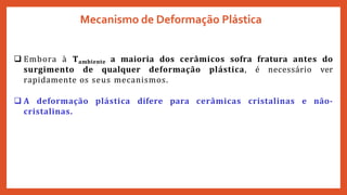  Embora à Tambiente a maioria dos cerâmicos sofra fratura antes do
surgimento de qualquer deformação plástica, é necessário ver
rapidamente os seus mecanismos.
 A deformação plástica difere para cerâmicas cristalinas e não-
cristalinas.
Mecanismo de Deformação Plástica
 