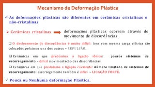  As deformações plásticas são diferentes em cerâmicas cristalinas e
não-cristalinas
 Cerâmicas cristalinas deformações plásticas ocorrem através do
movimento de discordâncias.
Mecanismo de Deformação Plástica
 O deslocamento de discordâncias é muito difícil: íons com mesma carga elétrica são
colocados próximos uns dos outros – REPULSÂO.
 Cerâmicas em que predomina a ligação iônica: poucos sistemas de
escorregamento – difícil movimentação das discordâncias.
 Cerâmicas em que predomina a ligação covalente: número limitado de sistemas de
escorregamento; escorregamento também é difícil – LIGAÇÃO FORTE.
 Pouca ou Nenhuma deformação Plástica.
 