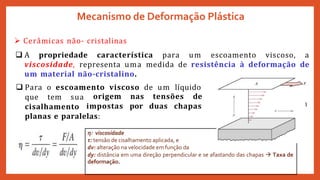 Mecanismo de Deformação Plástica
 Cerâmicas não- cristalinas
 A propriedade característica para um escoamento viscoso, a
viscosidade, representa uma medida de resistência à deformação de
um material não-cristalino.
 Para o escoamento viscoso de um líquido
que tem sua
cisalhamento
origem
impostas
nas tensões de
por duas chapas
planas e paralelas:
η: viscosidade
τ: tensão de cisalhamento aplicada, e
dv: alteração na velocidade em função da
dy: distância em uma direção perpendicular e se afastando das chapas  Taxa de
deformação.
 