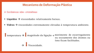 Mecanismo de Deformação Plástica
 Cerâmicas não- cristalinas
 Líquidos  viscosidades relativamente baixas.
 Vidros  viscosidades extremamente elevadas à temperatura ambiente.
temperatura  magnitude da ligação  movimento de escorregamento
ou escoamento dos átomos ou
íons ficam facilitados.
 Viscosidade.
 
