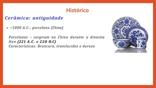 Histórico
Cerâmica: antiguidade
• ~1000 A.C.: porcelana (China)
Porcelanas – surgiram na China durante a dinastia
Han (221 A.C. e 220 D.C)
Características: Brancura, translucidez e dureza
 