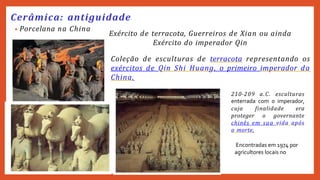 • Porcelana na China
Cerâmica: antiguidade
Exército de terracota, Guerreiros de Xian ou ainda
Exército do imperador Qin
Coleção de esculturas de terracota representando os
exércitos de Qin Shi Huang, o primeiro imperador da
China.
210-209 a.C. esculturas
enterrada com o imperador,
cuja finalidade era
proteger o governante
chinês em sua vida após
a morte.
Encontradas em 1974 por
agricultores locais no
 