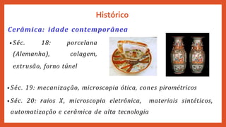 Cerâmica: idade contemporânea
• Séc. 18:
(Alemanha),
porcelana
colagem,
Histórico
extrusão, forno túnel
• Séc. 19: mecanização, microscopia ótica, cones pirométricos
• Séc. 20: raios X, microscopia eletrônica, materiais sintéticos,
automatização e cerâmica de alta tecnologia
 