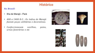 Histórico
No Brasil:
• Ilha de Marajó - Pará
• 400 a 1400 D.C.: Os índios de Marajó
faziam peças utilitárias e decorativas.
• Confeccionavam vasilhas, potes,
urnas funerárias e etc
 
