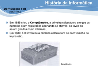 História da Informática
Em 1885 criou o Comptômetro, a primeira calculadora em que os
números eram registrados apertando-se chaves, ao invés de
serem girados como roldanas;
Em 1889, Felt inventou a primeira calculadora de escrivaninha de
impressão.
Comptômetro
Dorr Eugene Felt
(1862-1930)
 