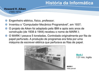 História da Informática
Engenheiro elétrico, físico, professor;
Inventou o “Computador Mecânico Programável”, em 1937;
O projeto de Aiken foi adaptado pela IBM e após seis anos de
construção (de 1938 à 1944) recebeu o nome de MARK I;
O MARK I pesava 5 toneladas, Controlado originalmente por fita de
papel perfurado. A produção de programas era feita por uma
máquina de escrever elétrica que perfurava as fitas de papel.
Howard H. Aiken
(1900-1973)
MARK I
vista parcial
Mark I
1:31 min, Inglês
 