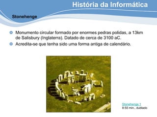 História da Informática
Monumento circular formado por enormes pedras polidas, a 13km
de Salisbury (Inglaterra). Datado de cerca de 3100 aC.
Acredita-se que tenha sido uma forma antiga de calendário.
Stonehenge
Stonehenge 1
8:55 min., dublado
 