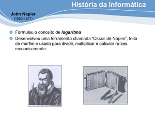 História da Informática
Formulou o conceito de logaritmo
Desenvolveu uma ferramenta chamada “Ossos de Napier”, feita
de marfim e usada para dividir, multiplicar e calcular raízes
mecanicamente.
John Napier
(1550-1617)
 