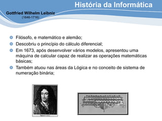 História da Informática
Filósofo, e matemático e alemão;
Descobriu o princípio do cálculo diferencial;
Em 1673, após desenvolver vários modelos, apresentou uma
máquina de calcular capaz de realizar as operações matemáticas
básicas;
Também atuou nas áreas da Lógica e no conceito de sistema de
numeração binária;
Gottfried Wilhelm Leibniz
(1646-1716)
 