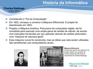 História da Informática
Considerado o “Pai da Computação”.
Em 1822, começou a construir a Máquina Diferencial. O projeto foi
abandonado em 1833.
Projetou a Máquina Analítica. Precursora do computador digital, ela foi
concebida para executar uma ampla gama de tarefas de cálculo, de acordo
com instruções fornecidas por seu operador através de cartões perfurados:
uma “máquina de natureza geral”.
Essa máquina nunca foi construída, mas as idéias que nela seriam utilizadas
são semelhantes aos computadores atuais.
Máquina Diferencial
Construída a partir dos desenhos do
projeto original por ocasião da
comemoração de 200 anos de
nascimento de Charles Babbage.
Charles Babbage
(1791-1871)
Máquina de Babbage
1:57 min, ------
 