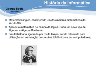 História da Informática
Matemático inglês, considerado um dos maiores matemáticos do
século XIX;
Aplicou a matemática no campo da lógica. Criou um novo tipo de
álgebra: a Álgebra Booleana;
Seu trabalho foi ignorado por muito tempo, sendo retomado para
utilização em comutação de circuitos telefônicos e em computadores;
George Boole
(1815-1864)
 