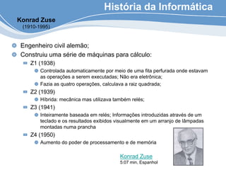 Engenheiro civil alemão;
Construiu uma série de máquinas para cálculo:
Z1 (1938)
Controlada automaticamente por meio de uma fita perfurada onde estavam
as operações a serem executadas; Não era eletrônica;
Fazia as quatro operações, calculava a raiz quadrada;
Z2 (1939)
Híbrida: mecânica mas utilizava também relés;
Z3 (1941)
Inteiramente baseada em relés; Informações introduzidas através de um
teclado e os resultados exibidos visualmente em um arranjo de lâmpadas
montadas numa prancha
Z4 (1950)
Aumento do poder de processamento e de memória
História da Informática
Konrad Zuse
(1910-1995)
Konrad Zuse
5:07 min, Espanhol
 