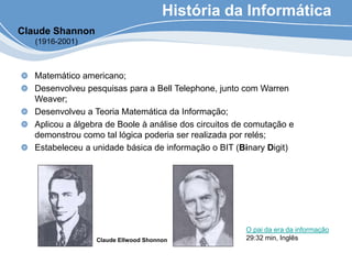 História da Informática
Matemático americano;
Desenvolveu pesquisas para a Bell Telephone, junto com Warren
Weaver;
Desenvolveu a Teoria Matemática da Informação;
Aplicou a álgebra de Boole à análise dos circuitos de comutação e
demonstrou como tal lógica poderia ser realizada por relés;
Estabeleceu a unidade básica de informação o BIT (Binary Digit)
Claude Shannon
(1916-2001)
Claude Ellwood Shonnon
O pai da era da informação
29:32 min, Inglês
 