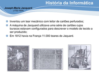 História da Informática
Inventou um tear mecânico com leitor de cartões perfurados;
A máquina de Jacquard utilizava uma série de cartões cujos
buracos estavam configurados para descrever o modelo de tecido a
ser produzido;
Em 1812 havia na França 11.000 teares de Jaquard.
Joseph-Marie Jacquard
(1752-1834)
 