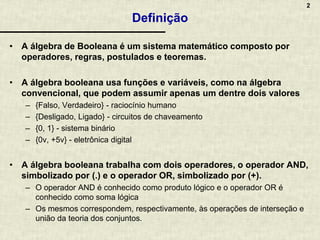 2
Definição
• A álgebra de Booleana é um sistema matemático composto por
operadores, regras, postulados e teoremas.
• A álgebra booleana usa funções e variáveis, como na álgebra
convencional, que podem assumir apenas um dentre dois valores
– {Falso, Verdadeiro} - raciocínio humano
– {Desligado, Ligado} - circuitos de chaveamento
– {0, 1} - sistema binário
– {0v, +5v} - eletrônica digital
• A álgebra booleana trabalha com dois operadores, o operador AND,
simbolizado por (.) e o operador OR, simbolizado por (+).
– O operador AND é conhecido como produto lógico e o operador OR é
conhecido como soma lógica
– Os mesmos correspondem, respectivamente, às operações de interseção e
união da teoria dos conjuntos.
 