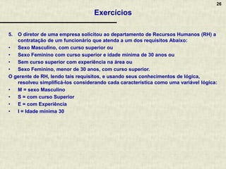 26
Exercícios
5. O diretor de uma empresa solicitou ao departamento de Recursos Humanos (RH) a
contratação de um funcionário que atenda a um dos requisitos Abaixo:
• Sexo Masculino, com curso superior ou
• Sexo Feminino com curso superior e idade mínima de 30 anos ou
• Sem curso superior com experiência na área ou
• Sexo Feminino, menor de 30 anos, com curso superior.
O gerente de RH, lendo tais requisitos, e usando seus conhecimentos de lógica,
resolveu simplificá-los considerando cada característica como uma variável lógica:
• M = sexo Masculino
• S = com curso Superior
• E = com Experiência
• I = Idade mínima 30
 