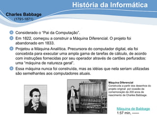 História da Informática
Considerado o “Pai da Computação”.
Em 1822, começou a construir a Máquina Diferencial. O projeto foi
abandonado em 1833.
Projetou a Máquina Analítica. Precursora do computador digital, ela foi
concebida para executar uma ampla gama de tarefas de cálculo, de acordo
com instruções fornecidas por seu operador através de cartões perfurados:
uma “máquina de natureza geral”.
Essa máquina nunca foi construída, mas as idéias que nela seriam utilizadas
são semelhantes aos computadores atuais.
Máquina Diferencial
Construída a partir dos desenhos do
projeto original por ocasião da
comemoração de 200 anos de
nascimento de Charles Babbage.
Charles Babbage
(1791-1871)
Máquina de Babbage
1:57 min, ------
 
