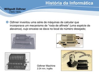 História da Informática
Odhner inventou uma série de máquinas de calcular que
incorporava um mecanismo de “roda de alfinete” (uma espécie de
alavanca), cujo encaixe se dava no local do número desejado;
Willgodt Odhner
(1845-1905)
Odhner Machine
2:24 min, Inglês
 